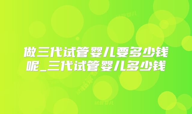 做三代试管婴儿要多少钱呢_三代试管婴儿多少钱