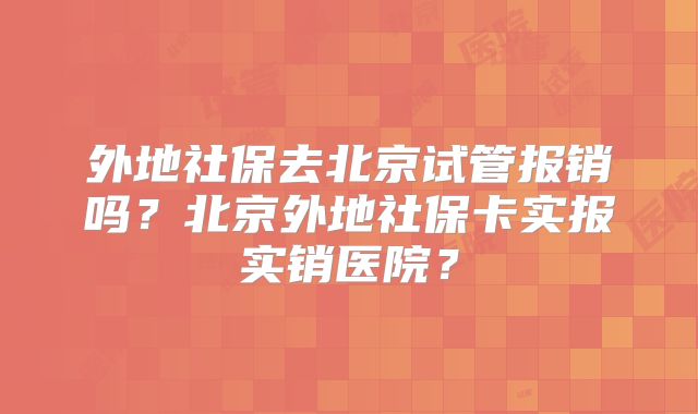 外地社保去北京试管报销吗？北京外地社保卡实报实销医院？