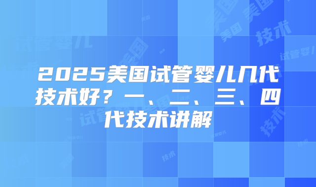 2025美国试管婴儿几代技术好？一、二、三、四代技术讲解