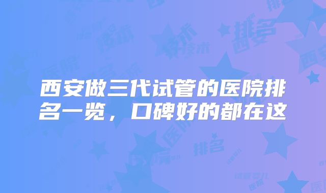 西安做三代试管的医院排名一览，口碑好的都在这