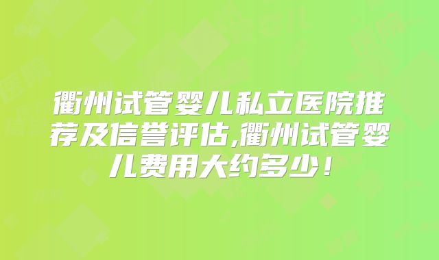 衢州试管婴儿私立医院推荐及信誉评估,衢州试管婴儿费用大约多少!