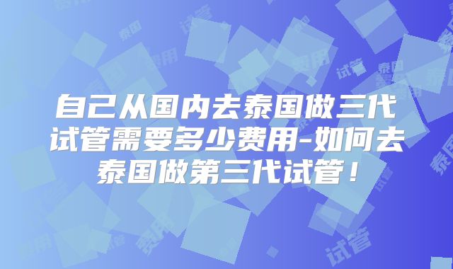 自己从国内去泰国做三代试管需要多少费用-如何去泰国做第三代试管！