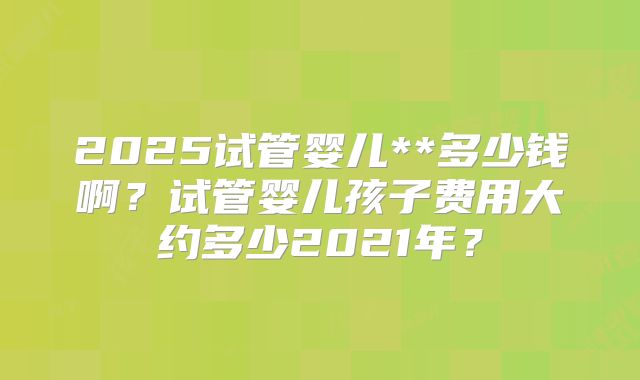 2025试管婴儿**多少钱啊?试管婴儿孩子费用大约多少2021年?