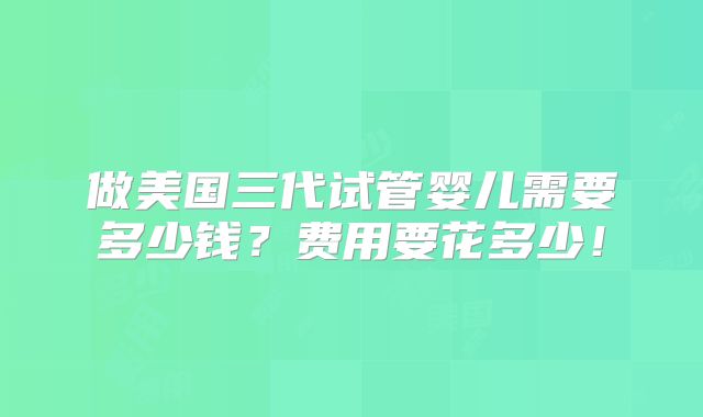 做美国三代试管婴儿需要多少钱？费用要花多少！
