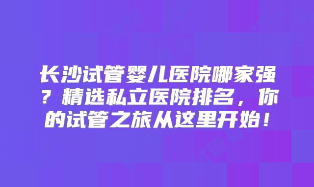 长沙试管婴儿医院哪家强？精选私立医院排名，你的试管之旅从这里开始！