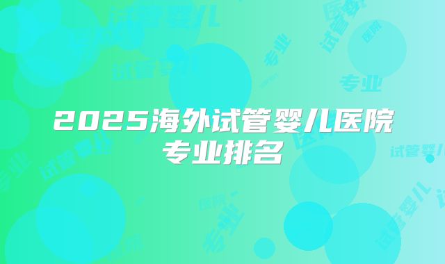 2025海外试管婴儿医院专业排名