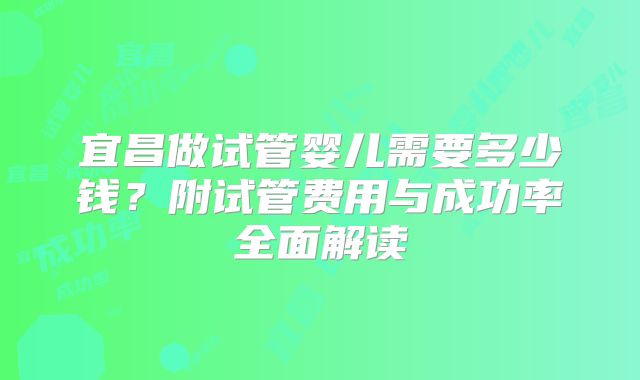 宜昌做试管婴儿需要多少钱？附试管费用与成功率全面解读
