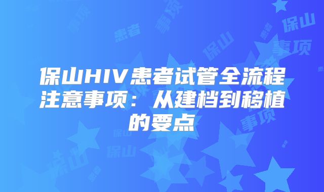 保山HIV患者试管全流程注意事项:从建档到移植的要点