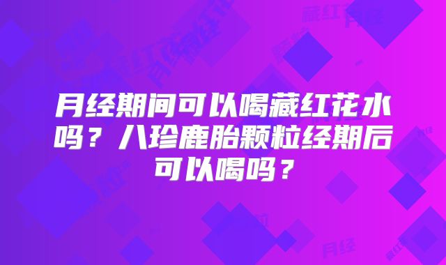 月经期间可以喝藏红花水吗?八珍鹿胎颗粒经期后可以喝吗?