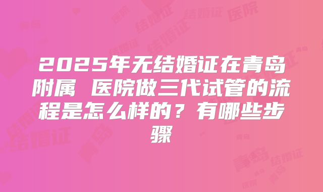 2025年无结婚证在青岛附属 医院做三代试管的流程是怎么样的？有哪些步骤