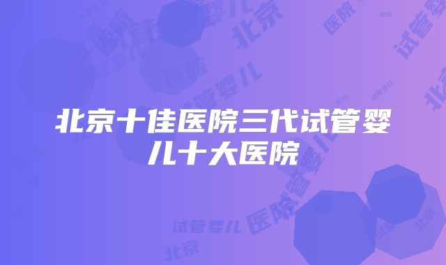 北京十佳医院三代试管婴儿十大医院