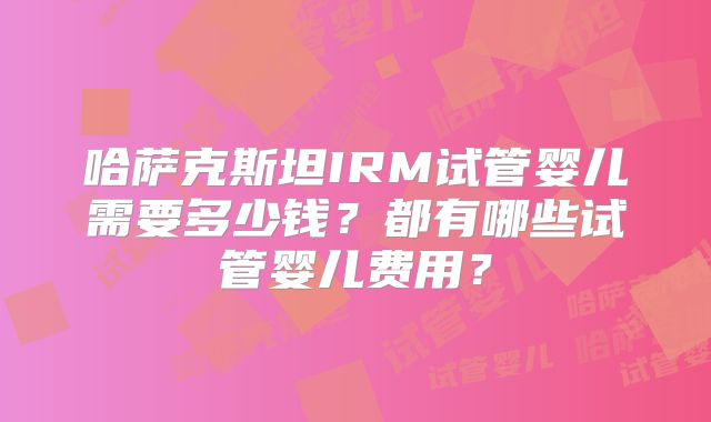 哈萨克斯坦IRM试管婴儿需要多少钱?都有哪些试管婴儿费用?