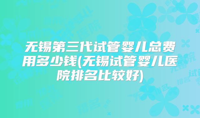 无锡第三代试管婴儿总费用多少钱(无锡试管婴儿医院排名比较好)