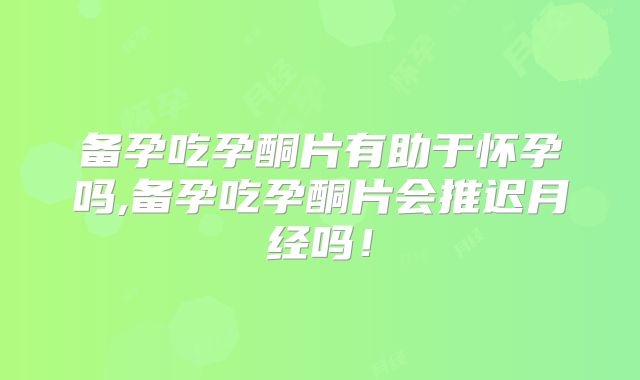 备孕吃孕酮片有助于怀孕吗,备孕吃孕酮片会推迟月经吗！