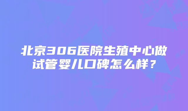 北京306医院生殖中心做试管婴儿口碑怎么样？