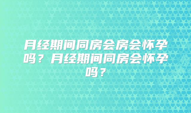 月经期间同房会房会怀孕吗？月经期间同房会怀孕吗？