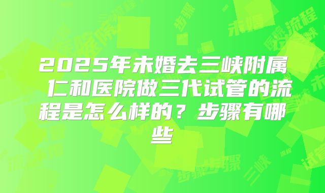 2025年未婚去三峡附属 仁和医院做三代试管的流程是怎么样的?步骤有哪些