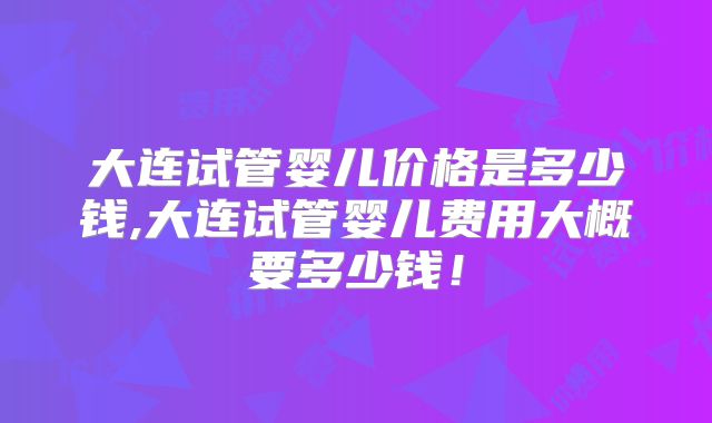 大连试管婴儿价格是多少钱,大连试管婴儿费用大概要多少钱!