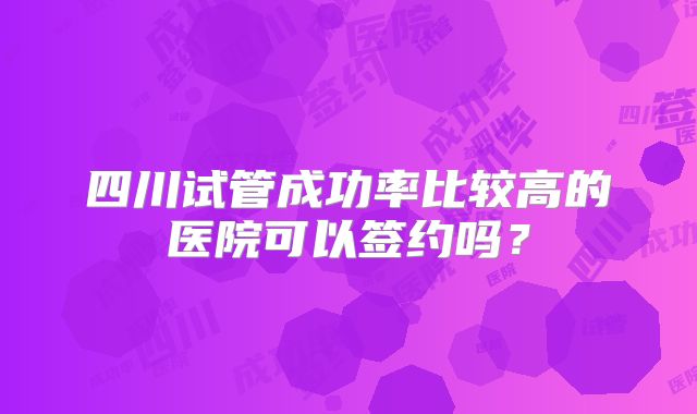 四川试管成功率比较高的医院可以签约吗?