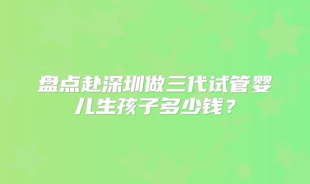盘点赴深圳做三代试管婴儿生孩子多少钱?
