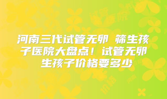 河南三代试管无卵�筛生孩子医院大盘点!试管无卵�生孩子价格要多少