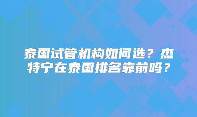 泰国试管机构如何选？杰特宁在泰国排名靠前吗？
