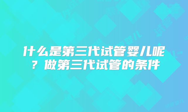 什么是第三代试管婴儿呢？做第三代试管的条件