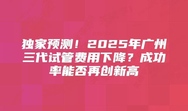 独家预测！2025年广州三代试管费用下降？成功率能否再创新高
