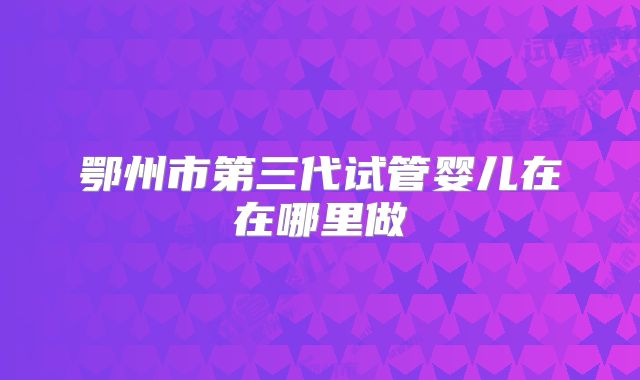 鄂州市第三代试管婴儿在在哪里做