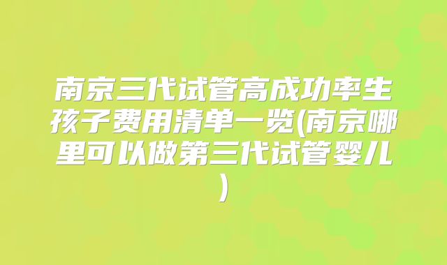 南京三代试管高成功率生孩子费用清单一览(南京哪里可以做第三代试管婴儿)
