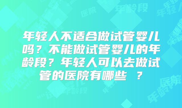 年轻人不适合做试管婴儿吗?不能做试管婴儿的年龄段?年轻人可以去做试管的医院有哪些 ?