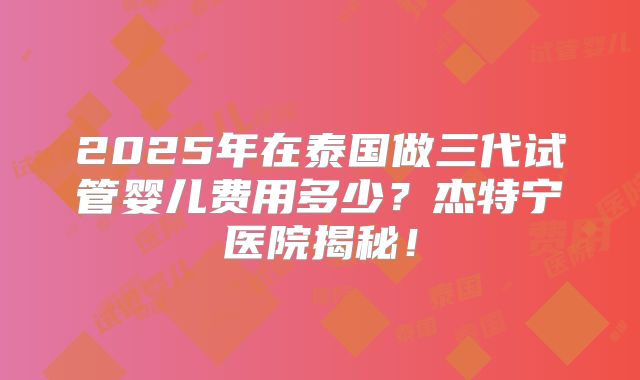 2025年在泰国做三代试管婴儿费用多少？杰特宁医院揭秘！