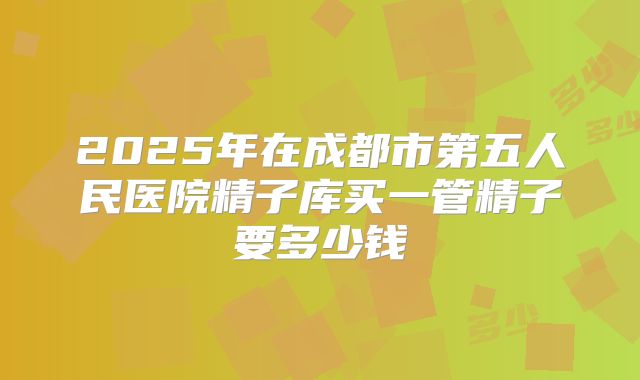 2025年在成都市第五人民医院精子库买一管精子要多少钱