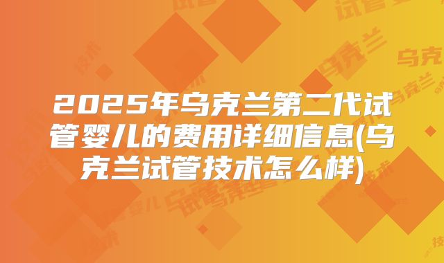 2025年乌克兰第二代试管婴儿的费用详细信息(乌克兰试管技术怎么样)