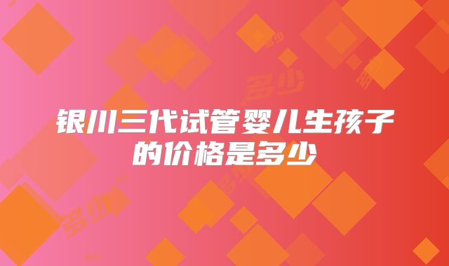 银川三代试管婴儿生孩子的价格是多少