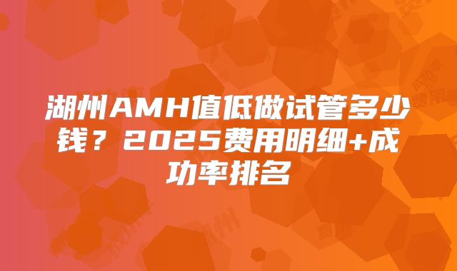 湖州AMH值低做试管多少钱?2025费用明细+成功率排名
