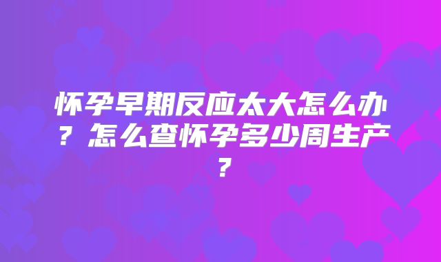 怀孕早期反应太大怎么办？怎么查怀孕多少周生产？