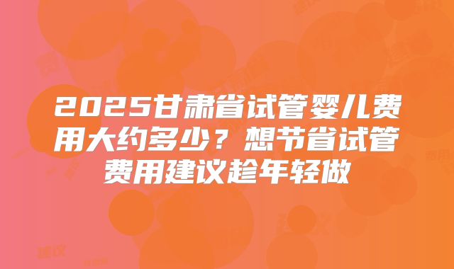 2025甘肃省试管婴儿费用大约多少？想节省试管费用建议趁年轻做