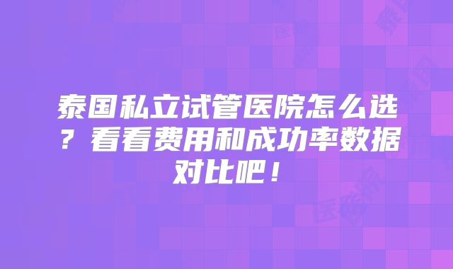 泰国私立试管医院怎么选？看看费用和成功率数据对比吧！