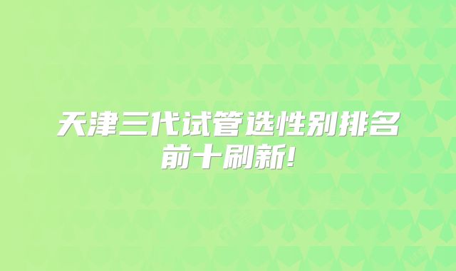 天津三代试管选性别排名前十刷新!
