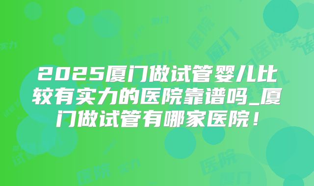 2025厦门做试管婴儿比较有实力的医院靠谱吗_厦门做试管有哪家医院!