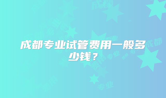 成都专业试管费用一般多少钱？