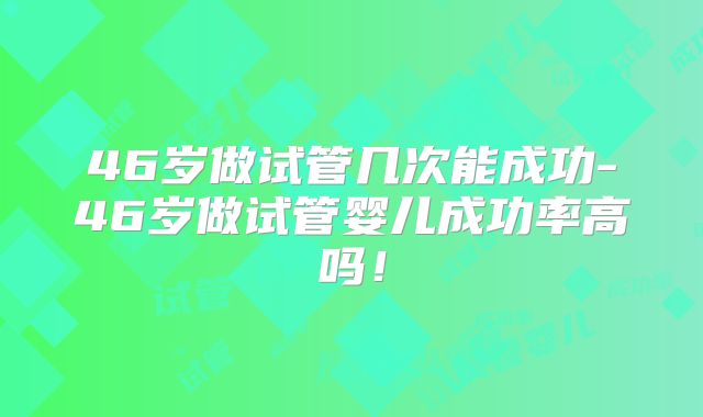 46岁做试管几次能成功-46岁做试管婴儿成功率高吗!