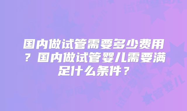 国内做试管需要多少费用?国内做试管婴儿需要满足什么条件?