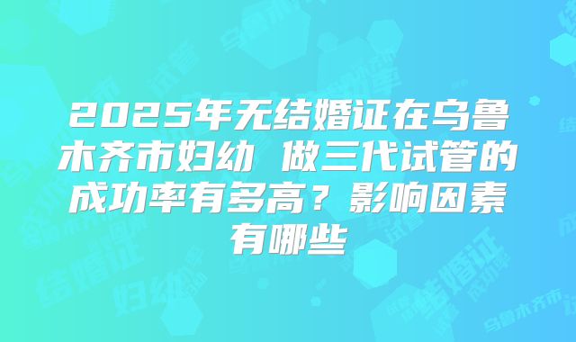 2025年无结婚证在乌鲁木齐市妇幼 做三代试管的成功率有多高?影响因素有哪些