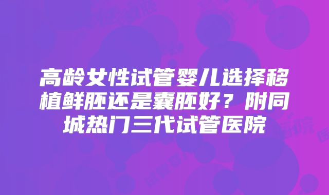 高龄女性试管婴儿选择移植鲜胚还是囊胚好？附同城热门三代试管医院