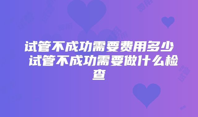 试管不成功需要费用多少 试管不成功需要做什么检查