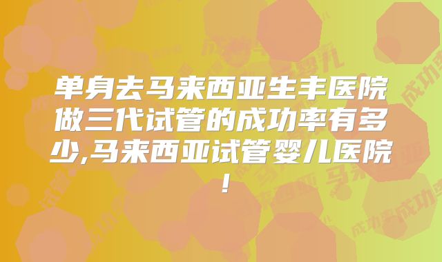 单身去马来西亚生丰医院做三代试管的成功率有多少,马来西亚试管婴儿医院!