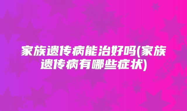家族遗传病能治好吗(家族遗传病有哪些症状)
