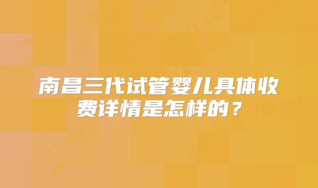 南昌三代试管婴儿具体收费详情是怎样的？